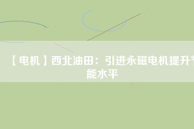 【電機】西北油田：引進永磁電機提升節能水平 - TECO東元電機 | 變頻器·伺服電機·減速機·電機解決方案