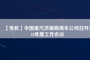 【電機】中國重汽濟南商用車公司召開2018年度工作會議 - TECO東元電機 | 變頻器·伺服電機·減速機·電機解決方案