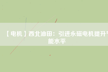 【電機】西北油田：引進永磁電機提升節能水平 - TECO東元電機 | 變頻器·伺服電機·減速機·電機解決方案