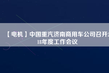 【電機】中國重汽濟南商用車公司召開2018年度工作會議 - TECO東元電機 | 變頻器·伺服電機·減速機·電機解決方案