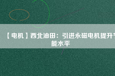 【電機】西北油田：引進永磁電機提升節能水平 - TECO東元電機 | 變頻器·伺服電機·減速機·電機解決方案