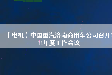【電機】中國重汽濟南商用車公司召開2018年度工作會議 - TECO東元電機 | 變頻器·伺服電機·減速機·電機解決方案