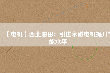 【電機】西北油田：引進永磁電機提升節能水平 - TECO東元電機 | 變頻器·伺服電機·減速機·電機解決方案