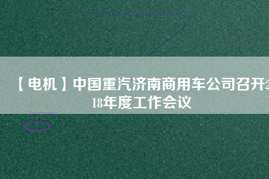 【電機】中國重汽濟南商用車公司召開2018年度工作會議 - TECO東元電機 | 變頻器·伺服電機·減速機·電機解決方案