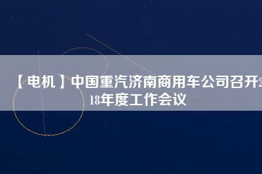 【電機】中國重汽濟南商用車公司召開2018年度工作會議 - TECO東元電機 | 變頻器·伺服電機·減速機·電機解決方案
