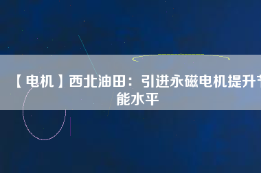 【電機】西北油田：引進永磁電機提升節能水平 - TECO東元電機 | 變頻器·伺服電機·減速機·電機解決方案