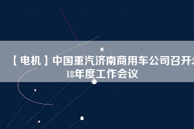 【電機】中國重汽濟南商用車公司召開2018年度工作會議 - TECO東元電機 | 變頻器·伺服電機·減速機·電機解決方案