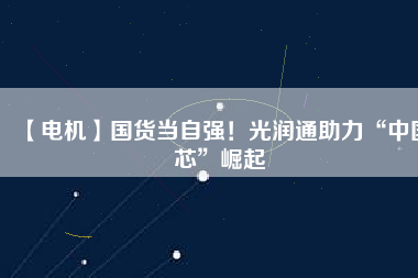 【電機】國貨當(dāng)自強！光潤通助力“中國芯”崛起 - TECO東元電機 | 變頻器·伺服電機·減速機·電機解決方案