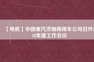 【電機】中國重汽濟南商用車公司召開2018年度工作會議 - TECO東元電機 | 變頻器·伺服電機·減速機·電機解決方案
