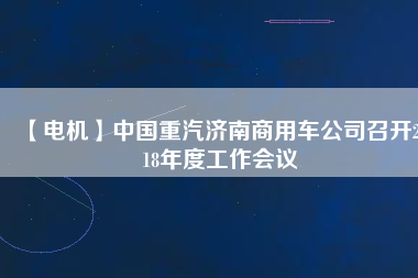 【電機】中國重汽濟南商用車公司召開2018年度工作會議 - TECO東元電機 | 變頻器·伺服電機·減速機·電機解決方案