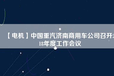 【電機】中國重汽濟南商用車公司召開2018年度工作會議 - TECO東元電機 | 變頻器·伺服電機·減速機·電機解決方案