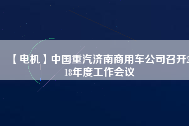 【電機】中國重汽濟南商用車公司召開2018年度工作會議 - TECO東元電機 | 變頻器·伺服電機·減速機·電機解決方案