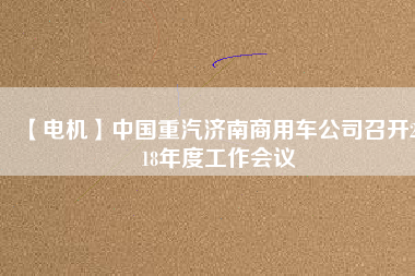 【電機】中國重汽濟南商用車公司召開2018年度工作會議 - TECO東元電機 | 變頻器·伺服電機·減速機·電機解決方案