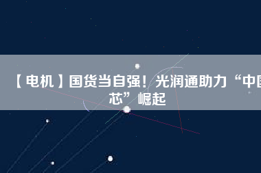 【電機】國貨當(dāng)自強！光潤通助力“中國芯”崛起 - TECO東元電機 | 變頻器·伺服電機·減速機·電機解決方案