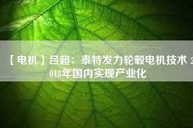 【電機(jī)】呂超：泰特發(fā)力輪轂電機(jī)技術(shù) 2018年國內(nèi)實現(xiàn)產(chǎn)業(yè)化